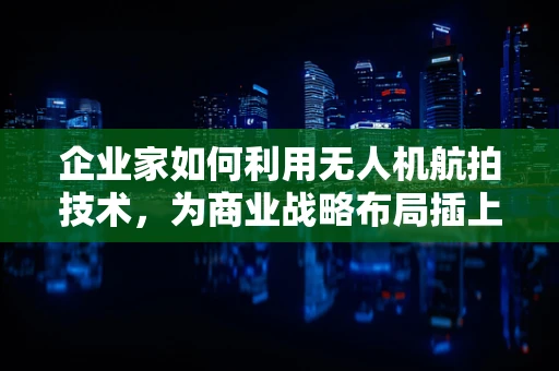 企业家如何利用无人机航拍技术，为商业战略布局插上翅膀？