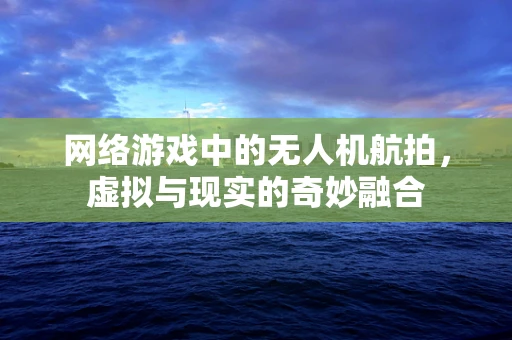 网络游戏中的无人机航拍，虚拟与现实的奇妙融合