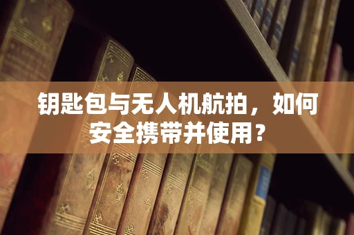 钥匙包与无人机航拍，如何安全携带并使用？