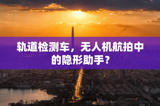 轨道检测车，无人机航拍中的隐形助手？