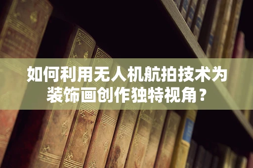 如何利用无人机航拍技术为装饰画创作独特视角？