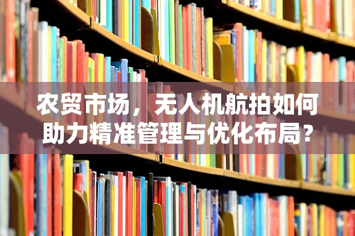 农贸市场，无人机航拍如何助力精准管理与优化布局？