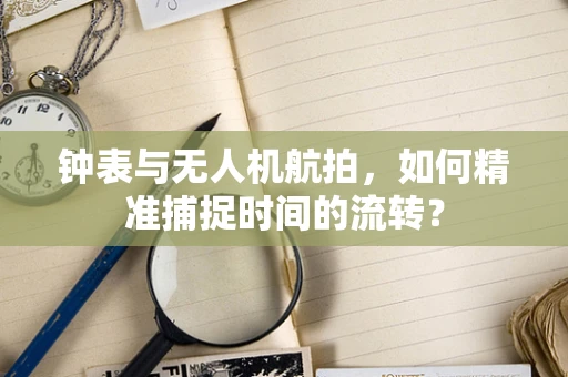 钟表与无人机航拍，如何精准捕捉时间的流转？