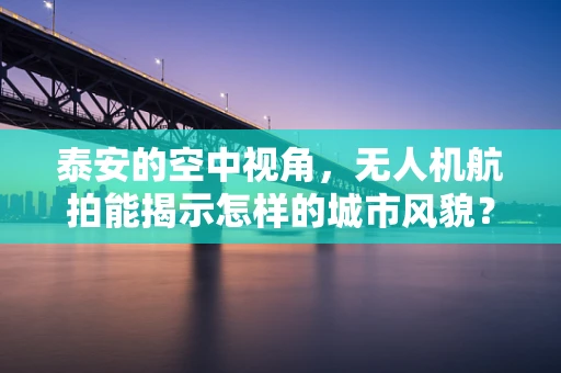 泰安的空中视角，无人机航拍能揭示怎样的城市风貌？