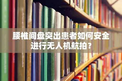 腰椎间盘突出患者如何安全进行无人机航拍？