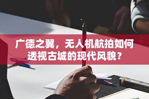 广德之翼，无人机航拍如何透视古城的现代风貌？