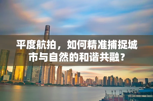 平度航拍，如何精准捕捉城市与自然的和谐共融？