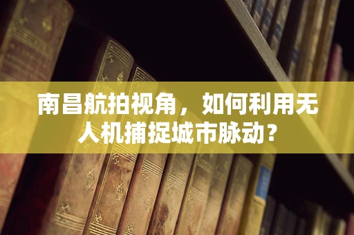 南昌航拍视角，如何利用无人机捕捉城市脉动？