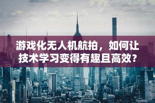 游戏化无人机航拍，如何让技术学习变得有趣且高效？