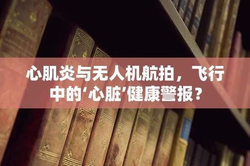 心肌炎与无人机航拍，飞行中的‘心脏’健康警报？