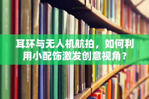 耳环与无人机航拍，如何利用小配饰激发创意视角？