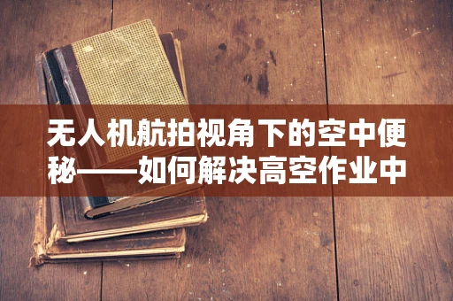 无人机航拍视角下的空中便秘——如何解决高空作业中的飞行障碍？