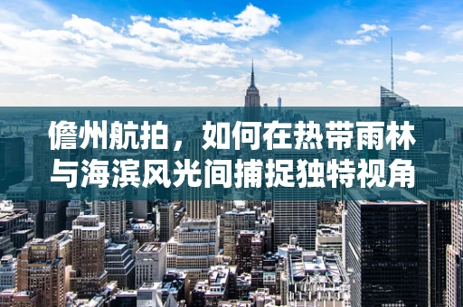 儋州航拍，如何在热带雨林与海滨风光间捕捉独特视角？