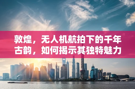 敦煌，无人机航拍下的千年古韵，如何揭示其独特魅力？