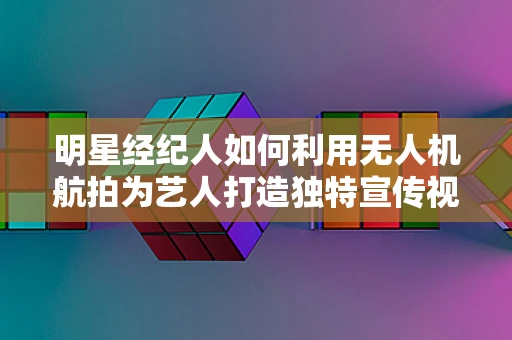 明星经纪人如何利用无人机航拍为艺人打造独特宣传视角？