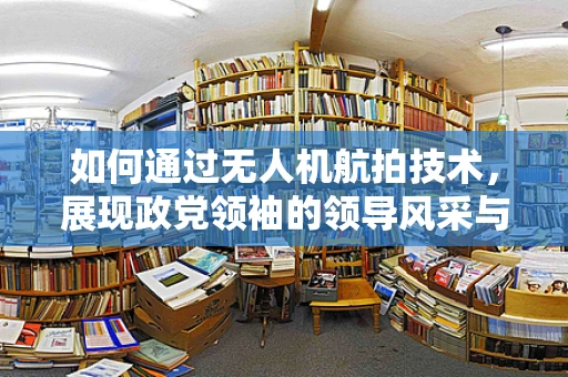 如何通过无人机航拍技术，展现政党领袖的领导风采与战略视野？