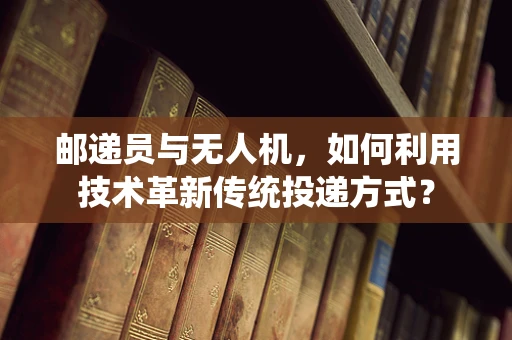 邮递员与无人机，如何利用技术革新传统投递方式？