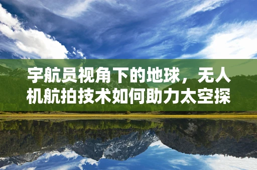 宇航员视角下的地球，无人机航拍技术如何助力太空探索的地面准备？