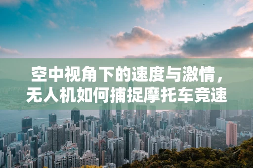 空中视角下的速度与激情，无人机如何捕捉摩托车竞速的惊心动魄？