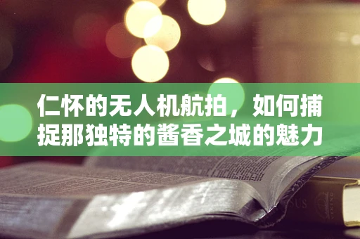 仁怀的无人机航拍，如何捕捉那独特的酱香之城的魅力？