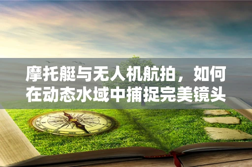 摩托艇与无人机航拍，如何在动态水域中捕捉完美镜头？