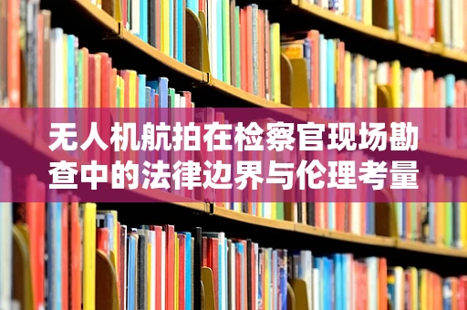 无人机航拍在检察官现场勘查中的法律边界与伦理考量