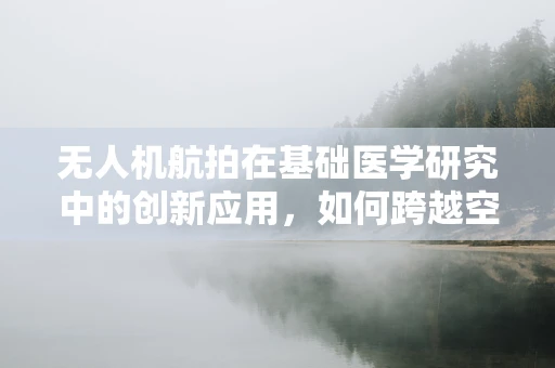 无人机航拍在基础医学研究中的创新应用，如何跨越空间限制，捕捉细胞层面的细节？