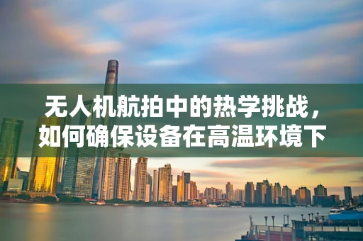 无人机航拍中的热学挑战，如何确保设备在高温环境下的稳定运行？