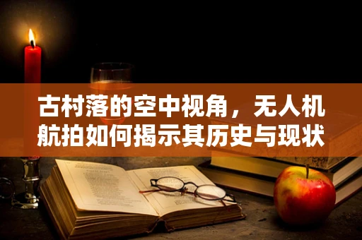 古村落的空中视角，无人机航拍如何揭示其历史与现状的双重面貌？