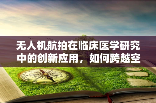 无人机航拍在临床医学研究中的创新应用，如何跨越空间限制，促进医疗进步？