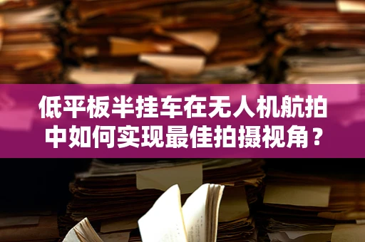 低平板半挂车在无人机航拍中如何实现最佳拍摄视角？