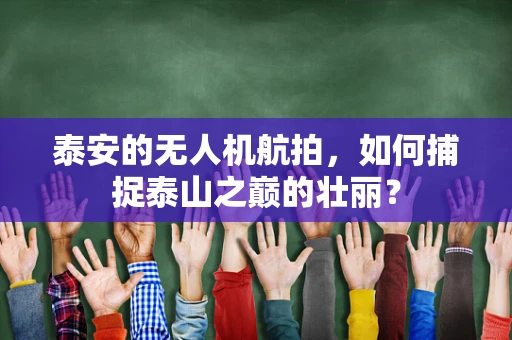 泰安的无人机航拍，如何捕捉泰山之巅的壮丽？