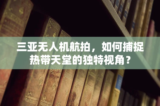 三亚无人机航拍，如何捕捉热带天堂的独特视角？