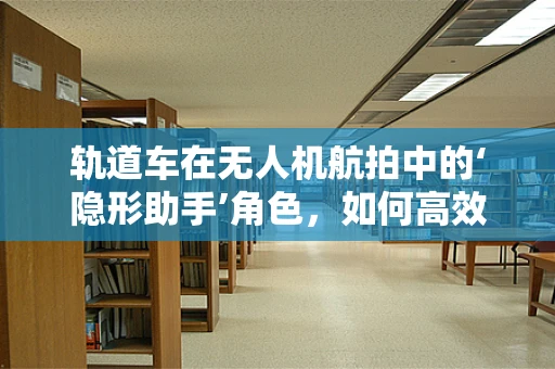 轨道车在无人机航拍中的‘隐形助手’角色，如何高效利用以提升拍摄效率？