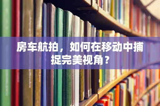 房车航拍，如何在移动中捕捉完美视角？