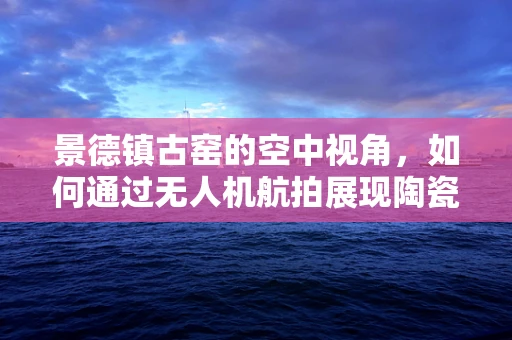 景德镇古窑的空中视角，如何通过无人机航拍展现陶瓷文化的独特魅力？