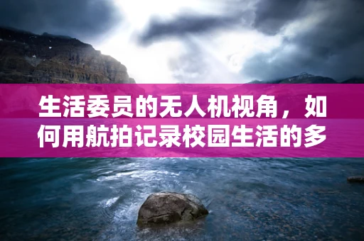 生活委员的无人机视角，如何用航拍记录校园生活的多彩瞬间？