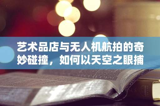 艺术品店与无人机航拍的奇妙碰撞，如何以天空之眼捕捉地面艺术的灵魂？