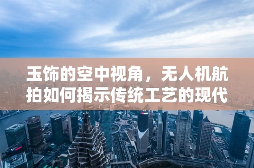 玉饰的空中视角，无人机航拍如何揭示传统工艺的现代魅力？