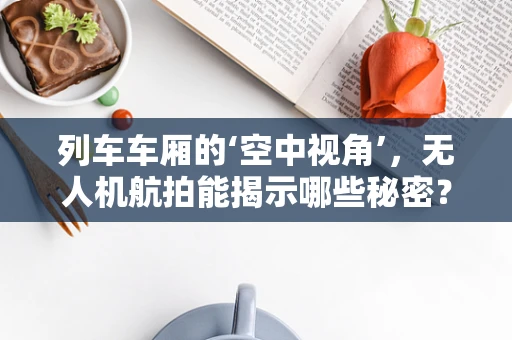 列车车厢的‘空中视角’，无人机航拍能揭示哪些秘密？