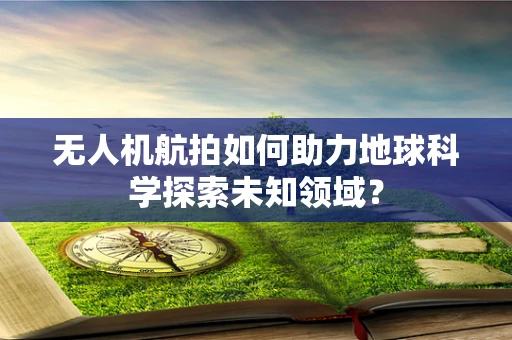 无人机航拍如何助力地球科学探索未知领域？