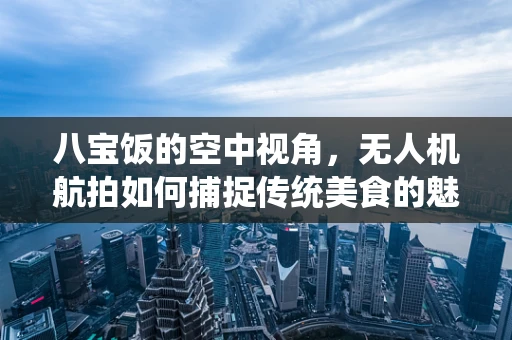 八宝饭的空中视角，无人机航拍如何捕捉传统美食的魅力？