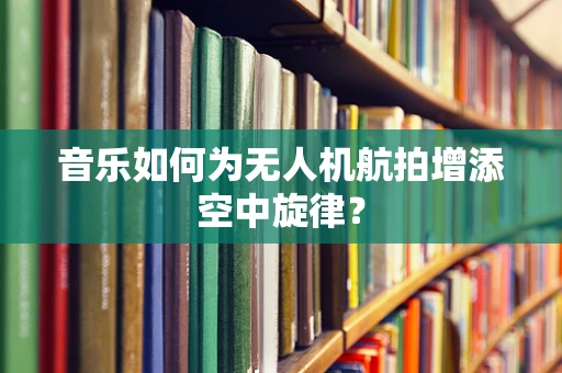 音乐如何为无人机航拍增添空中旋律？