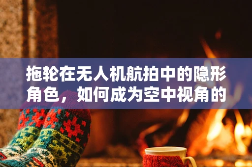 拖轮在无人机航拍中的隐形角色，如何成为空中视角的稳定支撑？