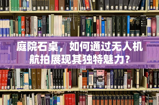 庭院石桌，如何通过无人机航拍展现其独特魅力？