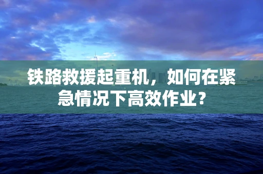 铁路救援起重机，如何在紧急情况下高效作业？