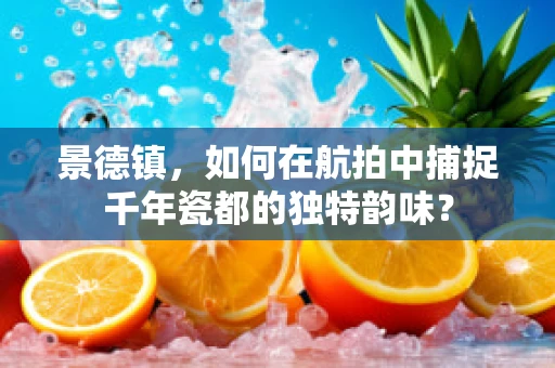 景德镇，如何在航拍中捕捉千年瓷都的独特韵味？