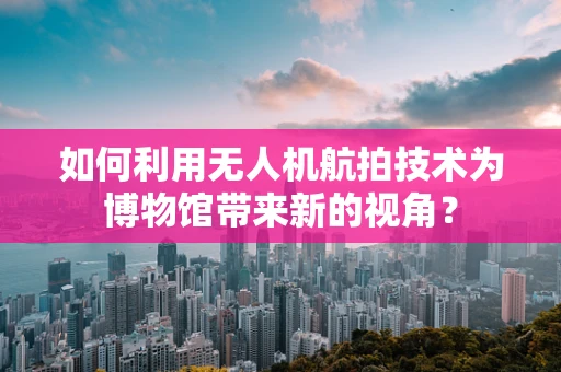 如何利用无人机航拍技术为博物馆带来新的视角？