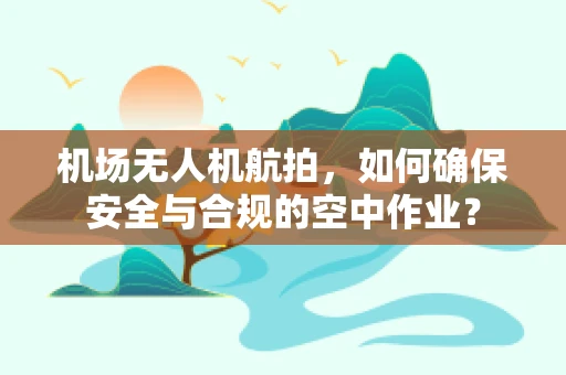 机场无人机航拍，如何确保安全与合规的空中作业？