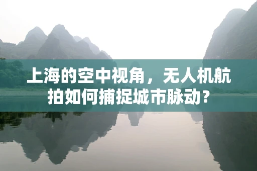 上海的空中视角，无人机航拍如何捕捉城市脉动？